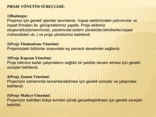 PROJE YÖNETİM SÜREÇLERİ:
1)Başlangıç:
Projemiz için gerekli işlemler tanımlandı. İnşaat sektöründeki yatırımcılar ve
inşaat firmaları ile görüşmelerimiz yapıldı. Proje ekibimiz
oluşturuldu(donanımcılar, yazılımcılar,sistem yöneticiler,teknikerler,inşaat
mühendisleri vb..) ve proje yöneticimiz belirlendi.
2)Proje Tümleştirme Yönetimi:
Projemizdeki bölümler arasındaki eş zamanlı denetimler sağlandı.
3)Proje Kapsam Yönetimi:
Proje bitimine kadar çalışmaların sağlıklı bir şekilde devam etmesi için gerekli
süreçler belirlendi.
4)Proje Zaman Yönetimi:
Projemizin zamanında tamamlanabilmesi için gerekli süreçler ve çalışmalar
belirlendi.
5)Proje Maliyet Yönetimi:
Projemizin belirtilen bütçe sınırları içinde gerçekleştirilmesi için gerekli süreçler
belirtildi.
 