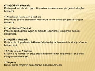 6)Proje Nitelik Yönetimi:
Proje gereksinimlerinin uygun bir şekilde tamamlanması için gerekli süreçler
belirlendi.
7)Proje İnsan Kaynakları Yönetimi:
Projemizde görevli bireylerden maksimum verim almak için gerekli süreçler
belirlendi.
8)Proje İletişimi Yönetimi:
Proje ile ilgili bilgilerin uygun bir biçimde kullanılması için gerekli süreçler
oluşturuldu.
9)Proje Risk Yönetimi:
Projemizde oluşabilecek risklerin çözümlendiği ve önlemlerinin alindığı süreçler
belirlenmiştir.
10)Proje Edinme Yönetimi:
Malzeme ve hizmetlerin proje örgütümüzün dışından sağlanması için gerekli
süreçler tanımlanmıştır.
11)Kapanış:
Resmi olarak projemizi sonlandırma süreçleri belirlendi.
 