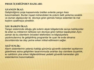 PROJE İÇERİĞİNDEN BAZILARI:
1)YANGIN İKAZ:
Geliştirdiğimiz proje kapsamında üretilen evlerde yangın ikazı
bulunmaktadır. Bunlar inşaat mühendisleri ile evlerin belli yerlerine sıcaklık
ve duman algılayıcılar ile devreye giren gömülü fıskiye sistemleri ile mal
kaybını azaltmaya yöneliktir.
2)SU BASKINI İKAZ:
Yangın sisteminde olduğu gibi evlerin alçak bölgelerinde seviye belirleyiciler
ile artan su miktarının tahliyesi için devreye giren tahliye kapakçıkları.Aynı
zaman da bu sitemlerin önceden telefonlara ve bilgisayarlara
yazılımcılarımız ile geliştirilmiş programlar ile uyarı ile evde olmama
durumlarında ise olay yerine erken intikal edilmesini sağlar.
3)GÜVENLİK:
Alarm sistemlerinin yetersiz kaldığı günümüz güvenlik sistemleri açıklarının
giderilmesi adına geliştirilen tasarımımızda anahtar dışı cisimlere duyarlılık,
ev sahibinin yine erken bilgilendirilmesi yedekli güvenlik kameraları gibi
sistemlerimiz bulunmaktadır.
 