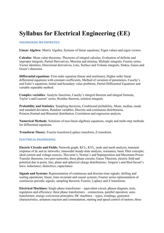 Syllabus for Electrical Engineering (EE)
ENGINEERING MATHEMATICS 
Linear Algebra: Matrix Algebra, Systems of linear equations, Eigen values and eigen vectors.
Calculus: Mean value theorems, Theorems of integral calculus, Evaluation of definite and
improper integrals, Partial Derivatives, Maxima and minima, Multiple integrals, Fourier series.
Vector identities, Directional derivatives, Line, Surface and Volume integrals, Stokes, Gauss and
Green’s theorems.
Differential equations: First order equation (linear and nonlinear), Higher order linear
differential equations with constant coefficients, Method of variation of parameters, Cauchy’s
and Euler’s equations, Initial and boundary value problems, Partial Differential Equations and
variable separable method.
Complex variables: Analytic functions, Cauchy’s integral theorem and integral formula,
Taylor’s and Laurent’ series, Residue theorem, solution integrals.
Probability and Statistics: Sampling theorems, Conditional probability, Mean, median, mode
and standard deviation, Random variables, Discrete and continuous distributions,
Poisson,Normal and Binomial distribution, Correlation and regression analysis.
Numerical Methods: Solutions of non-linear algebraic equations, single and multi-step methods
for differential equations.
Transform Theory: Fourier transform,Laplace transform, Z-transform.
ELECTRICAL ENGINEERING 
Electric Circuits and Fields: Network graph, KCL, KVL, node and mesh analysis, transient
response of dc and ac networks; sinusoidal steady-state analysis, resonance, basic filter concepts;
ideal current and voltage sources, Thevenin’s, Norton’s and Superposition and Maximum Power
Transfer theorems, two-port networks, three phase circuits; Gauss Theorem, electric field and
potential due to point, line, plane and spherical charge distributions; Ampere’s and Biot-Savart’s
laws; inductance; dielectrics; capacitance.
Signals and Systems: Representation of continuous and discrete-time signals; shifting and
scaling operations; linear, time-invariant and causal systems; Fourier series representation of
continuous periodic signals; sampling theorem; Fourier, Laplace and Z transforms.
Electrical Machines: Single phase transformer – equivalent circuit, phasor diagram, tests,
regulation and efficiency; three phase transformers – connections, parallel operation; auto-
transformer; energy conversion principles; DC machines – types, windings, generator
characteristics, armature reaction and commutation, starting and speed control of motors; three
 