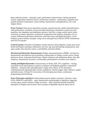 phase induction motors – principles, types, performance characteristics, starting and speed
control; single phase induction motors; synchronous machines – performance, regulation and
parallel operation of generators, motor starting, characteristics and applications; servo and
stepper motors.
Power Systems: Basic power generation concepts; transmission line models and performance;
cable performance, insulation; corona and radio interference; distribution systems; per-unit
quantities; bus impedance and admittance matrices; load flow; voltage control; power factor
correction; economic operation; symmetrical components; fault analysis; principles of over-
current, differential and distance protection; solid state relays and digital protection; circuit
breakers; system stability concepts, swing curves and equal area criterion; HVDC transmission
and FACTS concepts.
Control Systems: Principles of feedback; transfer function; block diagrams; steady-state errors;
Routh and Niquist techniques; Bode plots; root loci; lag, lead and lead-lag compensation; state
space model; state transition matrix, controllability and observability.
Electrical and Electronic Measurements: Bridges and potentiometers; PMMC, moving iron,
dynamometer and induction type instruments; measurement of voltage, current, power, energy
and power factor; instrument transformers; digital voltmeters and multimeters; phase, time and
frequency measurement; Q-meters; oscilloscopes; potentiometric recorders; error analysis.
Analog and Digital Electronics: Characteristics of diodes, BJT, FET; amplifiers – biasing,
equivalent circuit and frequency response; oscillators and feedback amplifiers; operational
amplifiers – characteristics and applications; simple active filters; VCOs and timers;
combinational and sequential logic circuits; multiplexer; Schmitt trigger; multi-vibrators; sample
and hold circuits; A/D and D/A converters; 8-bit microprocessor basics, architecture,
programming and interfacing.
Power Electronics and Drives: Semiconductor power diodes, transistors, thyristors, triacs,
GTOs, MOSFETs and IGBTs – static characteristics and principles of operation; triggering
circuits; phase control rectifiers; bridge converters – fully controlled and half controlled;
principles of choppers and inverters; basis concepts of adjustable speed dc and ac drives.
 
 