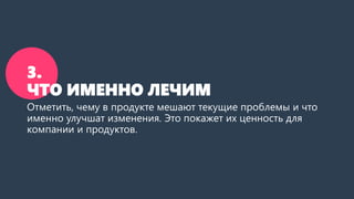 3.
ЧТО ИМЕННО ЛЕЧИМ
Отметить, чему в продукте мешают текущие проблемы и что
именно улучшат изменения. Это покажет их ценность для
компании и продуктов.
 