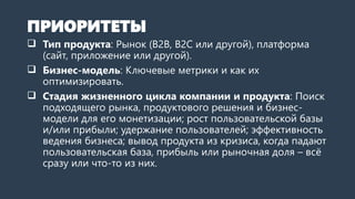 ПРИОРИТЕТЫ
 Тип продукта: Рынок (B2B, B2C или другой), платформа
(сайт, приложение или другая).
 Бизнес-модель: Ключевые метрики и как их
оптимизировать.
 Стадия жизненного цикла компании и продукта: Поиск
подходящего рынка, продуктового решения и бизнес-
модели для его монетизации; рост пользовательской базы
и/или прибыли; удержание пользователей; эффективность
ведения бизнеса; вывод продукта из кризиса, когда падают
пользовательская база, прибыль или рыночная доля – всё
сразу или что-то из них.
 