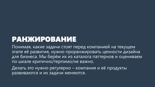 РАНЖИРОВАНИЕ
Понимая, какие задачи стоят перед компанией на текущем
этапе её развития, нужно проранжировать ценности дизайна
для бизнеса. Мы берём их из каталога паттернов и оцениваем
по шкале критично/терпимо/не важно.
Делать это нужно регулярно – компания и её продукты
развиваются и их задачи меняются.
 