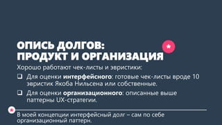 ОПИСЬ ДОЛГОВ:
ПРОДУКТ И ОРГАНИЗАЦИЯ
Хорошо работают чек-листы и эвристики:
 Для оценки интерфейсного: готовые чек-листы вроде 10
эвристик Якоба Нильсена или собственные.
 Для оценки организационного: описанные выше
паттерны UX-стратегии.
В моей концепции интерфейсный долг – сам по себе
организационный паттерн.
*
*
 