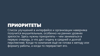 ПРИОРИТЕТЫ
Список улучшений в интерфейсе и организации наверняка
получится внушительным, особенно на ранних уровнях
зрелости. Здесь нужны приоритеты – чем заниматься в
первую очередь, а что даст отдачу в средней и долгой
перспективе. Когда-то компания ещё не готова к методу или
формату работы, а когда-то перерастает его.
 