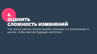 4.
ОЦЕНИТЬ
СЛОЖНОСТЬ ИЗМЕНЕНИЙ
Что нужно сделать внутри дизайн-команды и в организации в
целом, чтобы светлое будущее наступило.
 