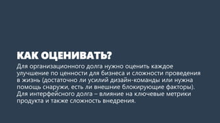 КАК ОЦЕНИВАТЬ?
Для организационного долга нужно оценить каждое
улучшение по ценности для бизнеса и сложности проведения
в жизнь (достаточно ли усилий дизайн-команды или нужна
помощь снаружи, есть ли внешние блокирующие факторы).
Для интерфейсного долга – влияние на ключевые метрики
продукта и также сложность внедрения.
 