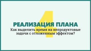 РЕАЛИЗАЦИЯ ПЛАНА
Как выделить время на непродуктовые
задачи с отложенным эффектом?
 
