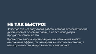 НЕ ТАК БЫСТРО!
Зачастую это непродуктовая работа, которая отвлекает время
дизайнеров от основных задач, а не все менеджеры
продуктов готовы на это.
Кроме того, многие организационные изменения имеют
отложенный эффект, так что время вы потратили сегодня, а
ваше руководство увидит выхлоп сильно позже.
 
