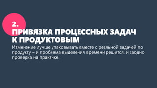 2.
ПРИВЯЗКА ПРОЦЕССНЫХ ЗАДАЧ
К ПРОДУКТОВЫМ
Изменение лучше упаковывать вместе с реальной задачей по
продукту – и проблема выделения времени решится, и на
практике проверится.
 