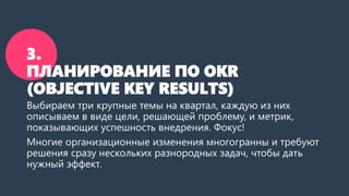 3.
ПЛАНИРОВАНИЕ ПО OKR
(OBJECTIVE KEY RESULTS)
Выбираем три крупные темы на квартал, каждую из них
описываем в виде цели, решающей проблему, и метрик,
показывающих успешность внедрения. Фокус!
Многие организационные изменения многогранны и требуют
решения сразу нескольких разнородных задач, чтобы дать
нужный эффект.
 