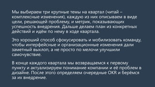 Мы выбираем три крупные темы на квартал (читай –
комплексные изменения), каждую из них описываем в виде
цели, решающей проблему, и метрик, показывающих
успешность внедрения. Дальше делаем план из конкретных
действий и идём по нему в ходе квартала.
Это хороший способ сфокусировать и мобилизовать команду,
чтобы интерфейсные и организационные изменения дали
заметный выхлоп, а не просто по мелочи улучшили
самочувствие.
В конце каждого квартала мы возвращаемся к первому
пункту и актуализируем понимание компании и её проблем в
дизайне. После этого определяем очередные OKR и берёмся
за их внедрение.
 