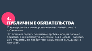 4.
ПУБЛИЧНЫЕ ОБЯЗАТЕЛЬСТВА
Среднесрочные и долгосрочные планы полезно делать
публичными.
Это поможет сделать понимание проблем общим, заранее
посвятить в них команду и менеджмент, а в идеале – зарядить
их энтузиазмом по поводу того, каким может быть дизайн в
компании.
 