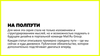 НА ПОЛПУТИ
Для меня эта серия стала не только изложением и
структурированием мыслей, но и возможностью подумать о
будущем дизайна в портальной команде Mail.Ru Group.
Каждая статья описывала примерно середину пути – где мы
сейчас и куда движемся. Публичное обязательство, которое
дополнительно подстёгивает двигаться вперёд.
 