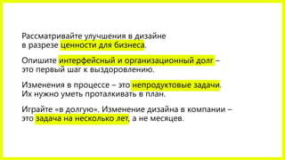 Рассматривайте улучшения в дизайне
в разрезе ценности для бизнеса.
Опишите интерфейсный и организационный долг –
это первый шаг к выздоровлению.
Изменения в процессе – это непродуктовые задачи.
Их нужно уметь проталкивать в план.
Играйте «в долгую». Изменение дизайна в компании –
это задача на несколько лет, а не месяцев.
 