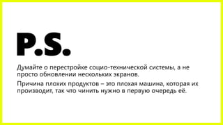 P.S.Думайте о перестройке социо-технической системы, а не
просто обновлении нескольких экранов.
Причина плохих продуктов – это плохая машина, которая их
производит, так что чинить нужно в первую очередь её.
 