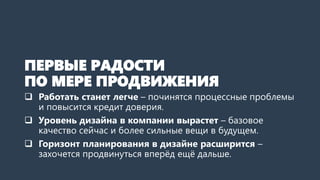 ПЕРВЫЕ РАДОСТИ
ПО МЕРЕ ПРОДВИЖЕНИЯ
 Работать станет легче – починятся процессные проблемы
и повысится кредит доверия.
 Уровень дизайна в компании вырастет – базовое
качество сейчас и более сильные вещи в будущем.
 Горизонт планирования в дизайне расширится –
захочется продвинуться вперёд ещё дальше.
 