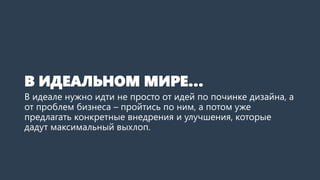 В ИДЕАЛЬНОМ МИРЕ…
В идеале нужно идти не просто от идей по починке дизайна, а
от проблем бизнеса – пройтись по ним, а потом уже
предлагать конкретные внедрения и улучшения, которые
дадут максимальный выхлоп.
 