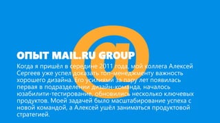 ОПЫТ MAIL.RU GROUP
Когда я пришёл в середине 2011 года, мой коллега Алексей
Сергеев уже успел доказать топ-менеджменту важность
хорошего дизайна. Его усилиями за пару лет появилась
первая в подразделении дизайн-команда, началось
юзабилити-тестирование, обновились несколько ключевых
продуктов. Моей задачей было масштабирование успеха с
новой командой, а Алексей ушёл заниматься продуктовой
стратегией.
 