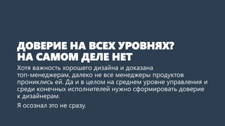 ДОВЕРИЕ НА ВСЕХ УРОВНЯХ?
НА САМОМ ДЕЛЕ НЕТ
Хотя важность хорошего дизайна и доказана
топ-менеджерам, далеко не все менеджеры продуктов
прониклись ей. Да и в целом на среднем уровне управления и
среди конечных исполнителей нужно сформировать доверие
к дизайнерам.
Я осознал это не сразу.
 
