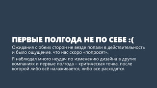 ПЕРВЫЕ ПОЛГОДА НЕ ПО СЕБЕ :(
Ожидания с обеих сторон не везде попали в действительность
и было ощущение, что нас скоро «попросят».
Я наблюдал много неудач по изменению дизайна в других
компаниях и первые полгода – критическая точка, после
которой либо всё налаживается, либо все расходятся.
 