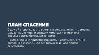 ПЛАН СПАСЕНИЯ
С другой стороны, за это время я в деталях понял, что именно
мешает нам внутри и снаружи команды и описал план
борьбы с этими болевыми точками.
Я думал, что мне придётся защищать и доказывать его, но
внезапно оказалось, что все только за и надо просто
действовать.
 