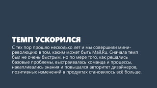 ТЕМП УСКОРИЛСЯ
С тех пор прошло несколько лет и мы совершили мини-
революцию в том, каким может быть Mail.Ru. Сначала темп
был не очень быстрым, но по мере того, как решались
базовые проблемы, выстраивалась команда и процессы,
накапливались знания и повышался авторитет дизайнеров,
позитивных изменений в продуктах становилось всё больше.
 
