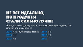 НЕ ВСЁ ИДЕАЛЬНО,
НО ПРОДУКТЫ
СТАЛИ СИЛЬНО ЛУЧШЕ
Я регулярно подвожу итоги года и можно проследить, как
проходили изменения:
2016: 44 запуска и редизайна
2015: 31
2014: 42
2013: 50
2012: 28
2011
 