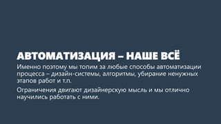 АВТОМАТИЗАЦИЯ – НАШЕ ВСЁ
Именно поэтому мы топим за любые способы автоматизации
процесса – дизайн-системы, алгоритмы, убирание ненужных
этапов работ и т.п.
Ограничения двигают дизайнерскую мысль и мы отлично
научились работать с ними.
 