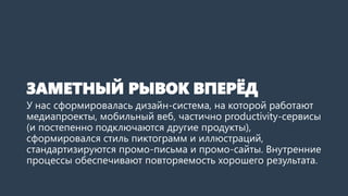 ЗАМЕТНЫЙ РЫВОК ВПЕРЁД
У нас сформировалась дизайн-система, на которой работают
медиапроекты, мобильный веб, частично productivity-сервисы
(и постепенно подключаются другие продукты),
сформировался стиль пиктограмм и иллюстраций,
стандартизируются промо-письма и промо-сайты. Внутренние
процессы обеспечивают повторяемость хорошего результата.
 