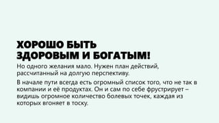 ХОРОШО БЫТЬ
ЗДОРОВЫМ И БОГАТЫМ!
Но одного желания мало. Нужен план действий,
рассчитанный на долгую перспективу.
В начале пути всегда есть огромный список того, что не так в
компании и её продуктах. Он и сам по себе фрустрирует –
видишь огромное количество болевых точек, каждая из
которых вгоняет в тоску.
 
