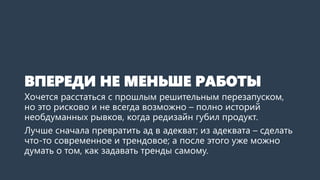 ВПЕРЕДИ НЕ МЕНЬШЕ РАБОТЫ
Хочется расстаться с прошлым решительным перезапуском,
но это рисково и не всегда возможно – полно историй
необдуманных рывков, когда редизайн губил продукт.
Лучше сначала превратить ад в адекват; из адеквата – сделать
что-то современное и трендовое; а после этого уже можно
думать о том, как задавать тренды самому.
 