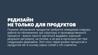 РЕДИЗАЙН
НЕ ТОЛЬКО ДЛЯ ПРОДУКТОВ
Помимо обновления продуктов требуется невидимая снаружи
работа по обновлению орг.структуры и производственного
процесса – важно просто научиться выдавать хороший
результат регулярно, на потоке, а не раз в несколько лет при
следующем редизайне. Этот опыт перестройки процессов и
продуктов лёг в основу серии статей о UX-стратегии.
 