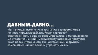 ДАВНЫМ-ДАВНО…
Мы начинали изменения в компании в то время, когда
понятие «продуктовый дизайнер» с широкой
ответственностью ещё не сформировалось, а материалов по
UX-стратегии и дизайн-менеджменту цифровых продуктов
было не так чтобы много. Но набитые нами и другими
компаниями шишки должны упрощать жизнь.
 