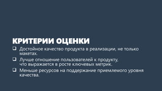 КРИТЕРИИ ОЦЕНКИ
 Достойное качество продукта в реализации, не только
макетах.
 Лучше отношение пользователей к продукту,
что выражается в росте ключевых метрик.
 Меньше ресурсов на поддержание приемлемого уровня
качества.
 
