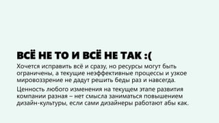 ВСЁ НЕ ТО И ВСЁ НЕ ТАК :(
Хочется исправить всё и сразу, но ресурсы могут быть
ограничены, а текущие неэффективные процессы и узкое
мировоззрение не дадут решить беды раз и навсегда.
Ценность любого изменения на текущем этапе развития
компании разная – нет смысла заниматься повышением
дизайн-культуры, если сами дизайнеры работают абы как.
 