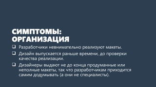 СИМПТОМЫ:
ОРГАНИЗАЦИЯ
 Разработчики невнимательно реализуют макеты.
 Дизайн выпускается раньше времени, до проверки
качества реализации.
 Дизайнеры выдают не до конца продуманные или
неполные макеты, так что разработчикам приходится
самим додумывать (а они не специалисты).
 
