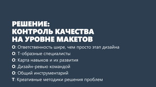 РЕШЕНИЕ:
КОНТРОЛЬ КАЧЕСТВА
НА УРОВНЕ МАКЕТОВ
О: Ответственность шире, чем просто создание макетов
О: T-образные специалисты
О: Карта навыков и их развития
О: Дизайн-ревью командой
О: Общий инструментарий
Т: Креативные методики решения проблем
 