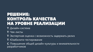 РЕШЕНИЕ:
КОНТРОЛЬ КАЧЕСТВА
НА УРОВНЕ РЕАЛИЗАЦИИ
Т: Дизайн-система
Т: Чек-листы
Т: Экспертная оценка с возможность задержать релиз
Т: Юзабилити-тестирование
С: Повышение общей дизайн-культуры и внимательности
разработчиков
 