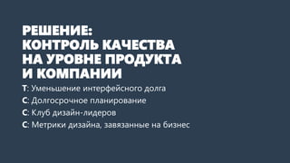 РЕШЕНИЕ:
КОНТРОЛЬ КАЧЕСТВА
НА УРОВНЕ ПРОДУКТА
И КОМПАНИИ
Т: Уменьшение интерфейсного долга
С: Долгосрочное планирование
С: Клуб дизайн-лидеров
С: Метрики дизайна, завязанные на бизнес
 