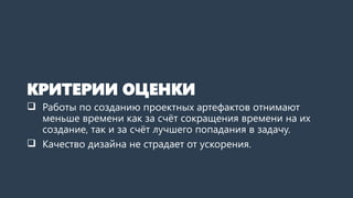 КРИТЕРИИ ОЦЕНКИ
 Работы по созданию проектных артефактов отнимают
меньше времени как за счёт сокращения общего срока,
так и за счёт лучшего попадания в задачу.
 Качество дизайна не страдает от ускорения.
 