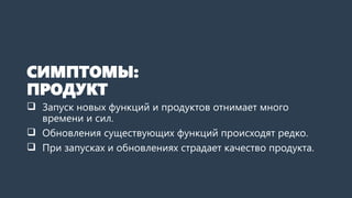 СИМПТОМЫ:
ПРОДУКТ
 Запуск новых функций и продуктов отнимает много
времени и сил.
 Обновления существующих функций происходят редко.
 При запусках и обновлениях страдает качество продукта.
 