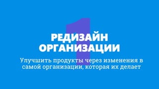 РЕДИЗАЙН
ОРГАНИЗАЦИИ
Улучшить продукты через изменения в
самой организации, которая их делает
 
