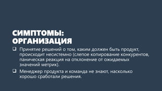 СИМПТОМЫ:
ОРГАНИЗАЦИЯ
 Принятие решений о том, каким должен быть продукт,
происходит несистемно (слепое копирование конкурентов,
паническая реакция на отклонение от ожидаемых
значений метрик).
 Менеджер продукта и команда не знают, насколько
хорошо сработали решения.
 
