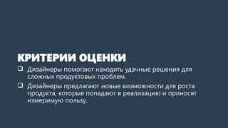 КРИТЕРИИ ОЦЕНКИ
 Дизайнеры помогают находить удачные решения для
сложных продуктовых проблем.
 Дизайнеры предлагают новые возможности для роста
продукта, которые попадают в реализацию и приносят
измеримую пользу.
 
