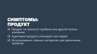 СИМПТОМЫ:
ПРОДУКТ
 Продукт не приносит прибыли или другой пользы
компании.
 Аудитория продукта стагнирует или падает.
 Использование «тёмных паттернов» для увеличения
прибыли.
 