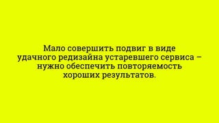 Мало совершить подвиг в виде
удачного редизайна устаревшего сервиса –
нужно обеспечить повторяемость
хороших результатов.
 