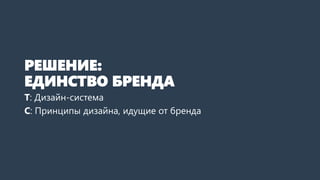 РЕШЕНИЕ:
ЕДИНСТВО БРЕНДА
Т: Дизайн-система
С: Принципы дизайна, идущие от бренда
 