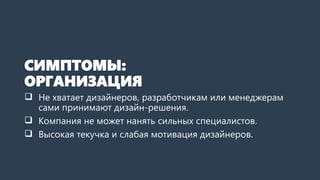 СИМПТОМЫ:
ОРГАНИЗАЦИЯ
 Не хватает дизайнеров, разработчикам или менеджерам
сами принимают дизайн-решения.
 Компания не может нанять сильных специалистов.
 Высокая текучка и слабая мотивация дизайнеров.
 
